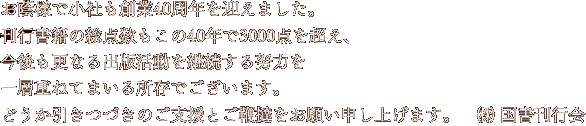 お蔭様で小社も創業四十年を迎えました。
刊行書籍の総点数もこの四十年で三千点を超え、
今後も更なる出版活動を継続する努力を
一層重ねてまいる所存でございます。
どうか引きつづきのご支援とご鞭撻をお願い申し上げます。(株)国書刊行会