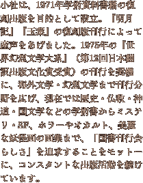 小社は、1971年学術資料書籍の復刻出版を目的として設立。『明月記』『玉葉』の復刻版刊行によって産声をあげました。1975年の『世界幻想文学大系』（第12回日本翻訳出版文化賞受賞）の刊行を契機に、海外文学・幻想文学まで刊行分野を広げ、現在では歴史・仏教・神道・国文学などの学術書からミステリ・SF、ホラーやオカルト、美麗な妖怪画の画集まで、「国書刊行会らしさ」を追求することをモットーに、コンスタントな出版活動を続けています。