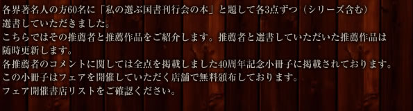 各界著名人の方60名に「私の選ぶ国書刊行会の本」と題して各3点ずつ（シリーズ含む）選書していただきました。
こちらではその推薦者と推薦作品をご紹介します。選書していただいた推薦作品は随時更新します。
各推薦者のコメントに関しては全点を掲載しました40周年記念小冊子に掲載されております。
この小冊子はフェアを開催していただく店舗で無料頒布しております。
フェア開催書店リストをご確認ください。